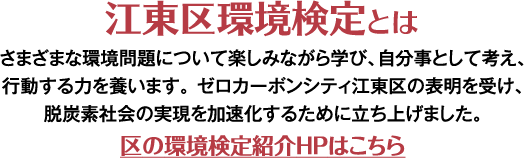 江東区環境検定とは さまざまな環境問題について楽しみながら学び、自分事として考え、行動する力を養います。ゼロカーボンシティ江東区の表明を受け、脱炭素社会の実現を加速化するために立ち上げました。
